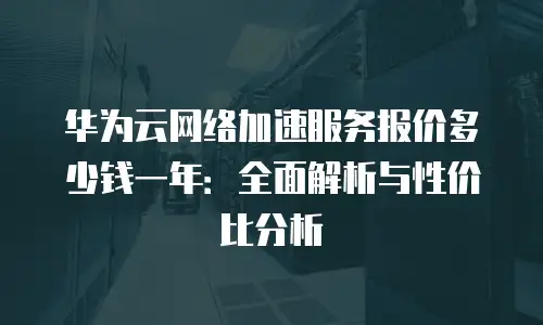 华为云网络加速服务报价多少钱一年：全面解析与性价比分析
