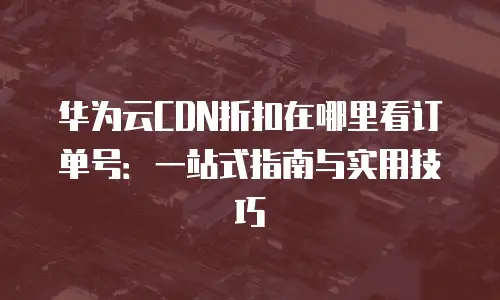 华为云CDN折扣在哪里看订单号：一站式指南与实用技巧