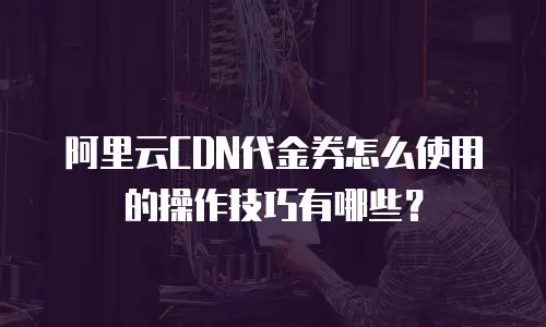 阿里云CDN代金券怎么使用的操作技巧有哪些？