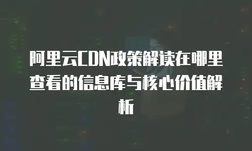 阿里云CDN政策解读在哪里查看的信息库与核心价值解析