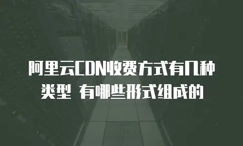 阿里云CDN收费方式有几种类型 有哪些形式组成的