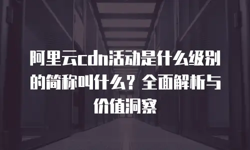 阿里云cdn活动是什么级别的简称叫什么？全面解析与价值洞察
