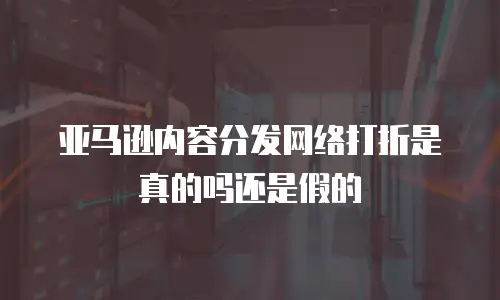 亚马逊内容分发网络打折是真的吗还是假的