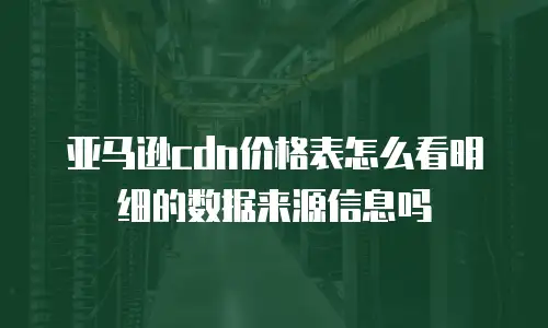 亚马逊cdn价格表怎么看明细的数据来源信息吗