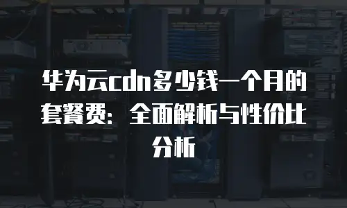华为云cdn多少钱一个月的套餐费：全面解析与性价比分析