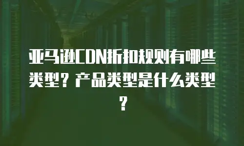 亚马逊CDN折扣规则有哪些类型？产品类型是什么类型？