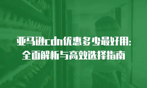 亚马逊cdn优惠多少最好用：全面解析与高效选择指南