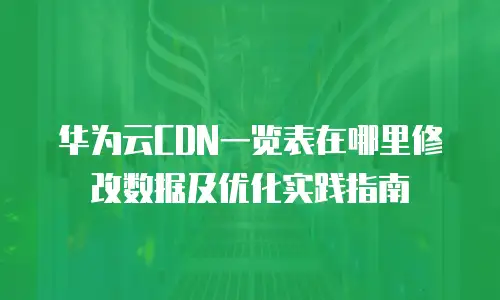 华为云CDN一览表在哪里修改数据及优化实践指南