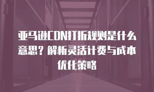 亚马逊CDN打折规则是什么意思？解析灵活计费与成本优化策略