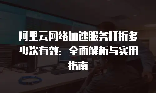 阿里云网络加速服务打折多少次有效：全面解析与实用指南