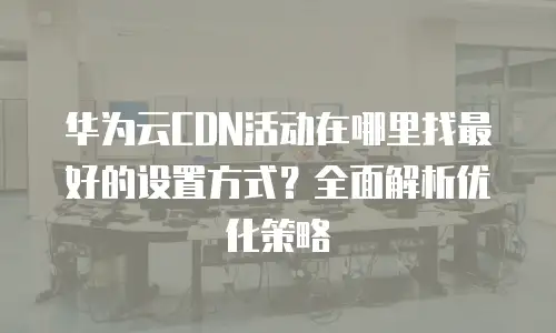 华为云CDN活动在哪里找最好的设置方式？全面解析优化策略