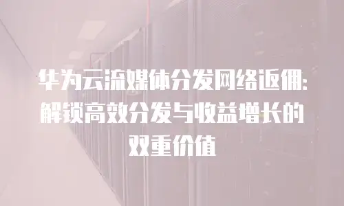 华为云流媒体分发网络返佣：解锁高效分发与收益增长的双重价值