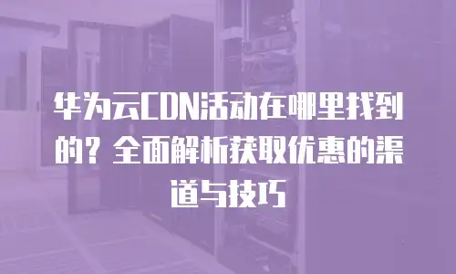 华为云CDN活动在哪里找到的？全面解析获取优惠的渠道与技巧