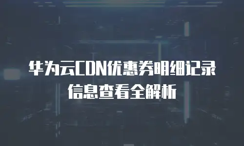 华为云CDN优惠券明细记录信息查看全解析