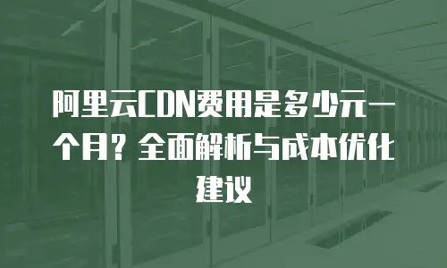 阿里云CDN费用是多少元一个月？全面解析与成本优化建议
