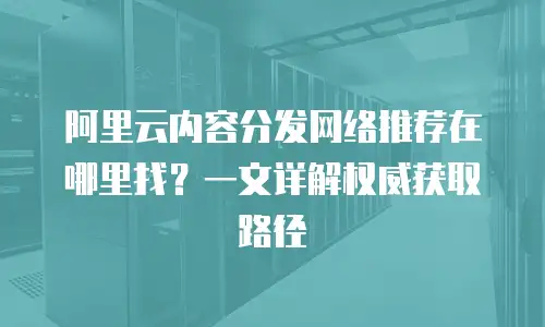 阿里云内容分发网络推荐在哪里找？一文详解权威获取路径