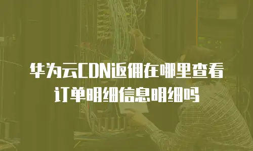 华为云CDN返佣在哪里查看订单明细信息明细吗