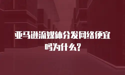 亚马逊流媒体分发网络便宜吗为什么?