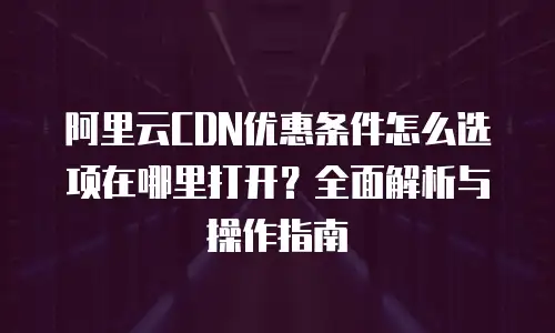 阿里云CDN优惠条件怎么选项在哪里打开？全面解析与操作指南