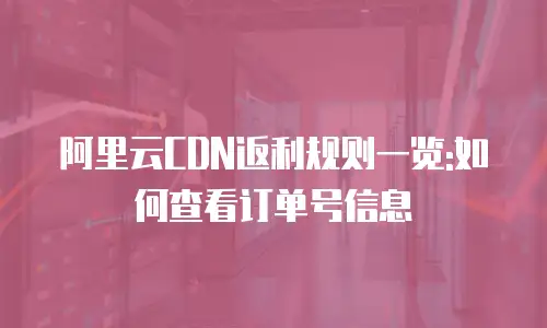 阿里云CDN返利规则一览:如何查看订单号信息