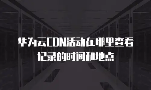 华为云CDN活动在哪里查看记录的时间和地点