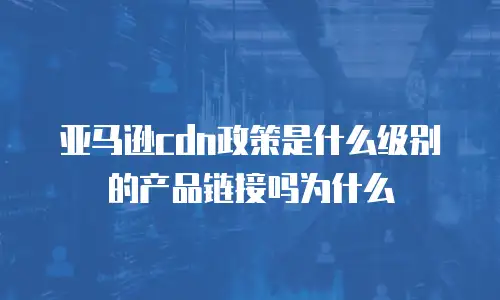 亚马逊cdn政策是什么级别的产品链接吗为什么