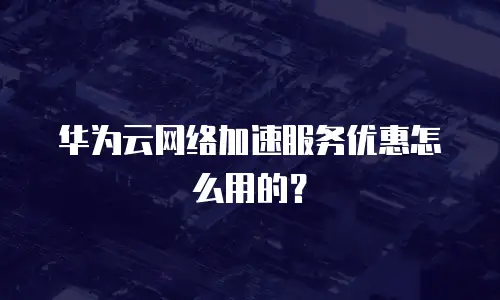 华为云网络加速服务优惠怎么用的？
