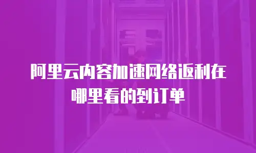 阿里云内容加速网络返利在哪里看的到订单