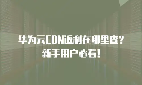 华为云CDN返利在哪里查？新手用户必看！