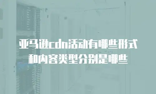 亚马逊cdn活动有哪些形式和内容类型分别是哪些