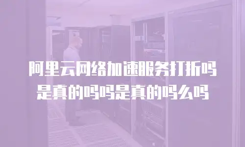 阿里云网络加速服务打折吗是真的吗吗是真的吗么吗
