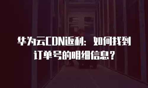 华为云CDN返利：如何找到订单号的明细信息？