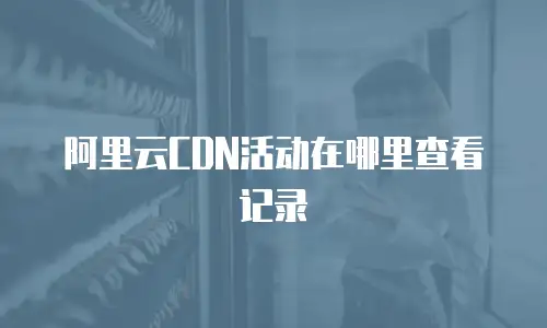 阿里云CDN活动在哪里查看记录