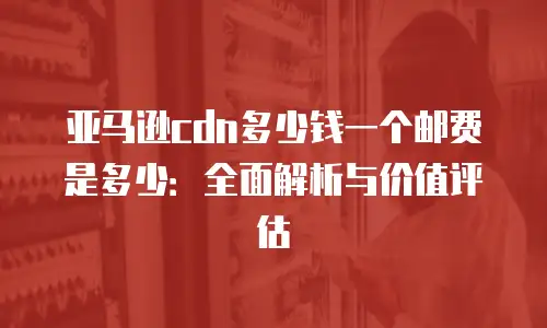 亚马逊cdn多少钱一个邮费是多少：全面解析与价值评估