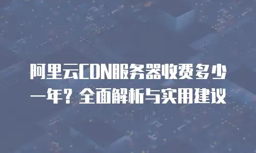阿里云CDN服务器收费多少一年？全面解析与实用建议
