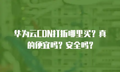 华为云CDN打折哪里买？真的便宜吗？安全吗？