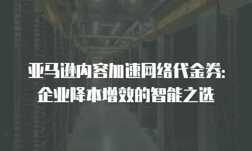 亚马逊内容加速网络代金券：企业降本增效的智能之选