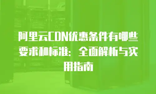 阿里云CDN优惠条件有哪些要求和标准：全面解析与实用指南