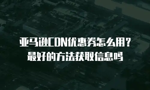 亚马逊CDN优惠券怎么用？最好的方法获取信息吗