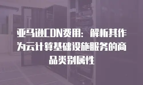 亚马逊CDN费用：解析其作为云计算基础设施服务的商品类别属性