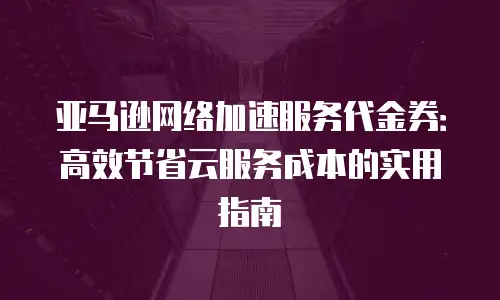 亚马逊网络加速服务代金券：高效节省云服务成本的实用指南