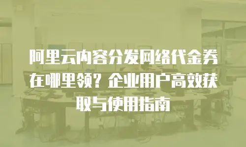 阿里云内容分发网络代金券在哪里领？企业用户高效获取与使用指南