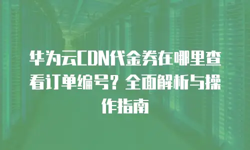 华为云CDN代金券在哪里查看订单编号？全面解析与操作指南