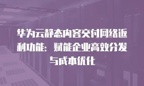 华为云静态内容交付网络返利功能：赋能企业高效分发与成本优化