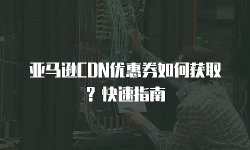 亚马逊CDN优惠券如何获取？快速指南