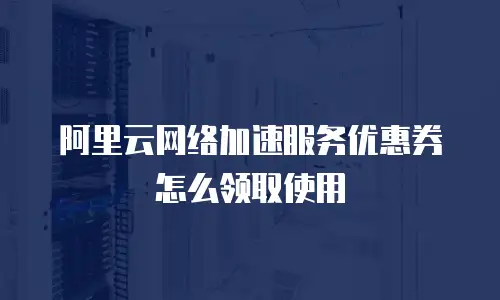 阿里云网络加速服务优惠券怎么领取使用