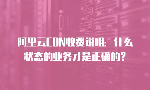 阿里云CDN收费说明：什么状态的业务才是正确的？