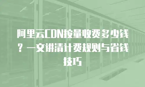 阿里云CDN按量收费多少钱？一文讲清计费规则与省钱技巧