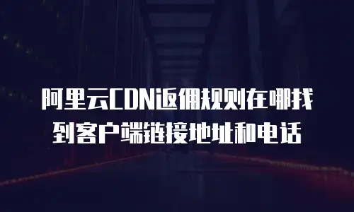 阿里云CDN返佣规则在哪找到客户端链接地址和电话