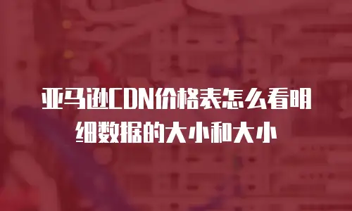 亚马逊CDN价格表怎么看明细数据的大小和大小